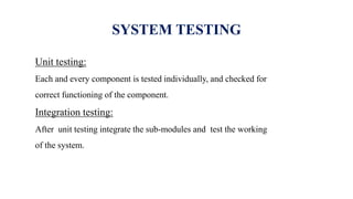 SYSTEM TESTING
Unit testing:
Each and every component is tested individually, and checked for
correct functioning of the component.
Integration testing:
After unit testing integrate the sub-modules and test the working
of the system.
 