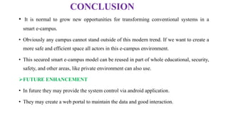 CONCLUSION
• It is normal to grow new opportunities for transforming conventional systems in a
smart e-campus.
• Obviously any campus cannot stand outside of this modern trend. If we want to create a
more safe and efficient space all actors in this e-campus environment.
• This secured smart e-campus model can be reused in part of whole educational, security,
safety, and other areas, like private environment can also use.
FUTURE ENHANCEMENT
• In future they may provide the system control via android application.
• They may create a web portal to maintain the data and good interaction.
 