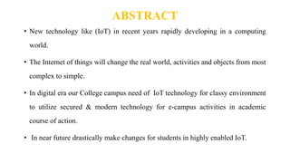 ABSTRACT
• New technology like (IoT) in recent years rapidly developing in a computing
world.
• The Internet of things will change the real world, activities and objects from most
complex to simple.
• In digital era our College campus need of IoT technology for classy environment
to utilize secured & modern technology for e-campus activities in academic
course of action.
• In near future drastically make changes for students in highly enabled IoT.
 