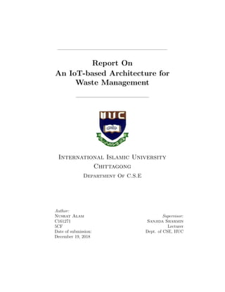 Report On
An IoT-based Architecture for
Waste Management
International Islamic University
Chittagong
Department Of C.S.E
Author:
Nusrat Alam
C161271
5CF
Date of submission:
December 19, 2018
Supervisor:
Sanjida Sharmin
Lecturer
Dept. of CSE, IIUC
 