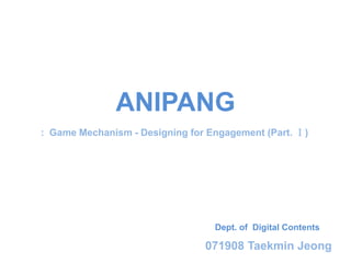 ANIPANG
: Game Mechanism - Designing for Engagement (Part. Ⅰ)




                                  Dept. of Digital Contents

                                071908 Taekmin Jeong
 