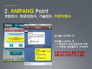 2. ANIPANG Point
경험점수, 환금성점수, 기술점수, 카르마점수




                   점수를 나눠주는 것

                   하트를 나눠주는 것
                   ->하트로서 상호교류관계 구축
                   -> 하트로 게임플레이 자격부여

                   한정성 부여하여 플레이어들의
                   애를 태워 심리적으로 더 몰입
 