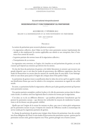 MINISTÈRE DU TRAVAIL, DE L’EMPLOI,
                     DE LA FORMATION PROFESSIONNELLE ET DU DIALOGUE SOCIAL
                                      CONVENTIONS COLLECTIVES




                                Accord national interprofessionnel

               MODERNISATION ET FONCTIONNEMENT DU PARITARISME



                                 ACCORD DU 17 FÉVRIER 2012
          RELATIF À LA MODERNISATION ET AU FONCTIONNEMENT DU PARITARISME
                                         NOR : ASET1250816M




                                              PRÉAMBULE
 La notion de paritarisme peut recouvrir plusieurs acceptions :
 – la négociation collective, dont l’objet est de fixer entre partenaires sociaux (représentants des
   salariés et des employeurs) les normes applicables aux salariés et aux entreprises, liées à l’exis-
   tence d’un contrat de travail ;
 – la gestion paritaire des normes issues de la négociation collective ;
 – l’interprétation de ces normes.
  Les signataires sont convenus, en l’espèce, de s’attacher au seul paritarisme de gestion, en vue de
s’assurer qu’il répond aux missions qui doivent être les siennes.
  Un état des lieux du paritarisme de gestion a été réalisé (document en annexe), qui recouvre une
grande disparité, que ce soit dans les modes de gouvernance des différents organismes, dans leur
mode de financement ou encore dans les moyens de contrôle dont ils sont dotés. Cette hétérogé-
néité est sans doute pour partie à l’origine des critiques dont il fait parfois l’objet.
  Le paritarisme de gestion trouve sa justification dans la valeur du service qu’il est appelé à rendre
aux bénéficiaires finaux que sont les salariés et les entreprises, notamment au regard de son utilité
sociale.
  En outre, ce paritarisme facilite la négociation collective par la plus grande proximité qu’il permet
entre partenaires sociaux.
  Une gestion paritaire exemplaire conforte la place et le rôle des partenaires sociaux dans la démo-
cratie sociale, et renforce ainsi leur légitimité dans la création de normes par la négociation.
  C’est donc au vu de ces différents éléments – qui justifient pleinement l’attachement que lui
portent les partenaires sociaux – que doivent être recherchés les moyens de moderniser le parita-
risme et de lui donner une plus grande visibilité.
  Quelle que soit l’origine de la norme les mettant en place, que ceux-ci soient gérés uniquement
par les partenaires sociaux ou pas, il importe de s’assurer de l’efficience sociale et économique du
service rendu par les organismes paritaires de gestion.
  Le champ du paritarisme de gestion peut intégrer deux formes de paritarisme (issu des accords,
issu d’une délégation de l’Etat) et trois modes d’intervention des partenaires sociaux : gestion par les
partenaires sociaux seuls, gestion tripartite avec l’Etat, gestion partagée avec d’autres acteurs.


78                                                                                        CC 2012/24
 