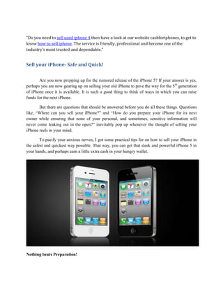 “Do you need to sell used iphone 4 then have a look at our website cashforiphones, to get to
know how to sell iphone. The service is friendly, professional and become one of the
industry's most trusted and dependable.”


Sell your iPhone- Safe and Quick!

       Are you now prepping up for the rumored release of the iPhone 5? If your answer is yes,
perhaps you are now gearing up on selling your old iPhone to pave the way for the 5th generation
of iPhone once it is available. It is such a good thing to think of ways in which you can raise
funds for the next iPhone.

       But there are questions that should be answered before you do all these things. Questions
like, “Where can you sell your iPhone?” and “How do you prepare your iPhone for its next
owner while ensuring that none of your personal, and sometimes, sensitive information will
never come leaking out in the open?” inevitably pop up whenever the thought of selling your
iPhone reels in your mind.

        To pacify your anxious nerves, I got some practical tips for on how to sell your iPhone in
the safest and quickest way possible. That way, you can get that sleek and powerful iPhone 5 in
your hands, and perhaps earn a little extra cash in your hungry wallet.




Nothing beats Preparation!
 