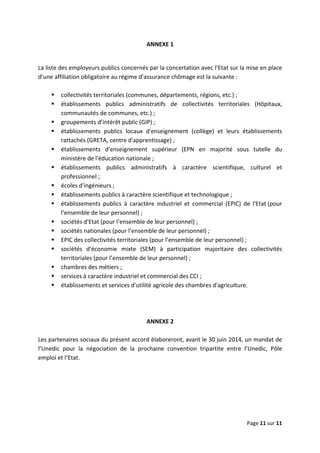  
 
 
Page 11 sur 11 
 
ANNEXE 1  
 
La liste des employeurs publics concernés par la concertation avec l’Etat sur la mise en place 
d’une affiliation obligatoire au régime d’assurance chômage est la suivante :  
 
collectivités territoriales (communes, départements, régions, etc.) ; 
établissements  publics  administratifs  de  collectivités  territoriales  (Hôpitaux, 
communautés de communes, etc.) ; 
groupements d’intérêt public (GIP) ;  
établissements  publics  locaux  d'enseignement  (collège)  et  leurs  établissements 
rattachés (GRETA, centre d'apprentissage) ; 
établissements  d'enseignement  supérieur  (EPN  en  majorité  sous  tutelle  du 
ministère de l'éducation nationale ; 
établissements  publics  administratifs  à  caractère  scientifique,  culturel  et 
professionnel ; 
écoles d'ingénieurs ;  
établissements publics à caractère scientifique et technologique ; 
établissements  publics  à  caractère  industriel  et  commercial  (EPIC)  de  l'Etat (pour 
l’ensemble de leur personnel) ; 
sociétés d'Etat (pour l’ensemble de leur personnel) ; 
sociétés nationales (pour l’ensemble de leur personnel) ; 
EPIC des collectivités territoriales (pour l’ensemble de leur personnel) ;  
sociétés  d'économie  mixte  (SEM)  à  participation  majoritaire  des  collectivités 
territoriales (pour l’ensemble de leur personnel) ; 
chambres des métiers ; 
services à caractère industriel et commercial des CCI ;  
établissements et services d'utilité agricole des chambres d'agriculture. 
 
 
 
ANNEXE 2 
 
Les partenaires sociaux du présent accord élaboreront, avant le 30 juin 2014, un mandat de 
l’Unedic  pour  la  négociation  de  la  prochaine  convention  tripartite  entre  l’Unedic,  Pôle 
emploi et l’Etat.  
 
