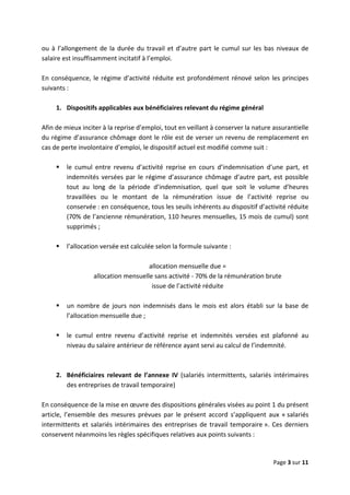  
 
 
Page 3 sur 11 
 
ou à l’allongement de la durée du travail et d’autre part le cumul sur les bas niveaux de 
salaire est insuffisamment incitatif à l’emploi.  
 
En conséquence, le régime d’activité réduite est profondément rénové selon les principes 
suivants : 
 
1.  Dispositifs applicables aux bénéficiaires relevant du régime général  
 
Afin de mieux inciter à la reprise d’emploi, tout en veillant à conserver la nature assurantielle 
du régime d’assurance chômage dont le rôle est de verser un revenu de remplacement en 
cas de perte involontaire d’emploi, le dispositif actuel est modifié comme suit :  
 
le  cumul  entre  revenu  d’activité  reprise  en  cours  d’indemnisation  d’une  part,  et 
indemnités versées par le régime d’assurance chômage d’autre part, est possible 
tout  au  long  de  la  période  d’indemnisation,  quel  que  soit  le  volume  d’heures 
travaillées  ou  le  montant  de  la  rémunération  issue  de  l’activité  reprise  ou 
conservée : en conséquence, tous les seuils inhérents au dispositif d’activité réduite 
(70% de l’ancienne rémunération, 110 heures mensuelles, 15 mois de cumul) sont 
supprimés ;  
 
l’allocation versée est calculée selon la formule suivante :  
 
allocation mensuelle due =  
allocation mensuelle sans activité ‐ 70% de la rémunération brute  
issue de l’activité réduite 
 
un  nombre  de  jours  non  indemnisés  dans  le  mois  est  alors  établi  sur  la  base  de 
l’allocation mensuelle due ;  
 
le  cumul  entre  revenu  d’activité  reprise  et  indemnités  versées  est  plafonné  au 
niveau du salaire antérieur de référence ayant servi au calcul de l’indemnité.  
 
 
2.  Bénéficiaires  relevant  de  l’annexe  IV  (salariés  intermittents,  salariés  intérimaires 
des entreprises de travail temporaire) 
 
En conséquence de la mise en œuvre des dispositions générales visées au point 1 du présent 
article,  l’ensemble  des  mesures  prévues  par  le  présent  accord  s’appliquent  aux  « salariés 
intermittents et salariés intérimaires des entreprises de travail temporaire ». Ces derniers 
conservent néanmoins les règles spécifiques relatives aux points suivants :  
 
 