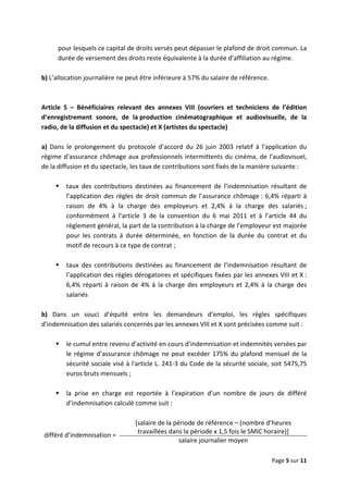  
 
 
Page 5 sur 11 
 
pour lesquels ce capital de droits versés peut dépasser le plafond de droit commun. La 
durée de versement des droits reste équivalente à la durée d’affiliation au régime.  
 
b) L’allocation journalière ne peut être inférieure à 57% du salaire de référence.  
 
 
Article  5  –  Bénéficiaires  relevant  des  annexes  VIII  (ouvriers  et  techniciens  de  l’édition 
d’enregistrement  sonore,  de  la production  cinématographique  et  audiovisuelle,  de  la 
radio, de la diffusion et du spectacle) et X (artistes du spectacle) 
 
a)  Dans  le  prolongement  du  protocole  d’accord  du  26  juin  2003  relatif  à  l'application  du 
régime d'assurance chômage aux professionnels intermittents du cinéma, de l'audiovisuel, 
de la diffusion et du spectacle, les taux de contributions sont fixés de la manière suivante :  
 
taux  des  contributions  destinées  au  financement  de  l’indemnisation  résultant  de 
l’application des règles de droit commun de l’assurance chômage : 6,4% réparti à 
raison  de  4%  à  la  charge  des  employeurs  et  2,4%  à  la  charge  des  salariés ; 
conformément  à  l’article  3  de  la  convention  du  6  mai  2011  et  à  l’article  44  du 
règlement général, la part de la contribution à la charge de l’employeur est majorée 
pour  les  contrats  à  durée  déterminée,  en  fonction  de  la  durée  du  contrat  et  du 
motif de recours à ce type de contrat ; 
 
taux  des  contributions  destinées  au  financement  de  l’indemnisation  résultant  de 
l’application des règles dérogatoires et spécifiques fixées par les annexes VIII et X : 
6,4% réparti à raison de 4% à la charge des employeurs et 2,4% à la charge des 
salariés 
 
b)  Dans  un  souci  d’équité  entre  les  demandeurs  d’emploi,  les  règles  spécifiques 
d’indemnisation des salariés concernés par les annexes VIII et X sont précisées comme suit :  
 
le cumul entre revenu d’activité en cours d’indemnisation et indemnités versées par 
le régime d’assurance chômage ne peut excéder 175% du plafond mensuel de la 
sécurité sociale visé à l'article L. 241‐3 du Code de la sécurité sociale, soit 5475,75 
euros bruts mensuels ;  
 
la  prise  en  charge  est  reportée  à  l’expiration  d’un  nombre  de  jours  de  différé 
d’indemnisation calculé comme suit :  
 
différé d’indemnisation = 
[salaire de la période de référence – (nombre d’heures 
travaillées dans la période x 1,5 fois le SMIC horaire)] 
salaire journalier moyen 
 