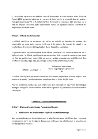  
 
 
Page 6 sur 11 
 
 
c)  Les  parties  signataires  du  présent  accord  demandent  à  l’Etat  d’ouvrir  avant  la  fin  de 
l’année 2014 une concertation sur les moyens de lutter contre la précarité dans les secteurs 
visés par les annexes VIII et X, notamment en favorisant le recours au CDI, ainsi que sur la 
liste des emplois concernés. Cette concertation inclura les représentants des salariés et des 
employeurs de ces secteurs.  
 
 
Article 6 – Différé d’indemnisation 
 
Le  différé  spécifique  de  versement  des  droits  est  calculé  en  fonction  du  montant  des 
indemnités  ou  toute  autre  somme  inhérente  à  la  rupture  du  contrat  de  travail  et  ne 
résultant pas directement de l’application d’une disposition législative.  
 
Le principe actuel de plafonnement de ce différé spécifique à 75 jours est remplacé par la 
règle suivante : le différé spécifique de versement des droits, exprimé en nombre de jours, 
est  égal  au  quotient  des  indemnités  ou  sommes  visées  au  paragraphe  précédent  et  d’un 
coefficient réducteur égal à 90. Ce principe correspond à la formule suivante :  
 
différé « spécifique » =
indemnités ou sommes  
visées au paragraphe précédent  
90 
 
Le différé spécifique de versement des droits ainsi obtenu, exprimé en nombre de jours ainsi 
obtenu et arrondi à l’unité supérieure, s’applique dans la limite de 180 jours. 
 
Pour les personnes ayant perdu leur emploi suite à un licenciement pour motif économique, 
les règles en vigueur antérieurement à la date de signature du présent accord continuent de 
s’appliquer.  
 
 
 
Chapitre 3 – Dispositions complémentaires 
 
Article 7 ‐ Champs d’application de l’assurance chômage 
 
1.  Bénéficiaires des allocations du régime d’assurance chômage 
 
Sont  considérés  comme  involontairement  privés  d'emploi  pour  bénéficier  d'un  revenu  de 
remplacement  servi  par  le  régime  d'assurance  chômage,  les  salariés  dont  la  cessation  du 
contrat de travail résulte : 
 