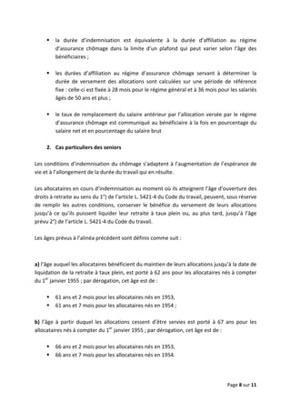  
 
 
Page 8 sur 11 
 
la  durée  d’indemnisation  est  équivalente  à  la  durée  d’affiliation  au  régime 
d’assurance  chômage  dans  la  limite  d’un  plafond  qui  peut  varier  selon  l’âge  des 
bénéficiaires ; 
 
les  durées  d’affiliation  au  régime  d’assurance  chômage  servant  à  déterminer  la 
durée  de  versement  des  allocations  sont  calculées  sur  une  période  de  référence 
fixe : celle‐ci est fixée à 28 mois pour le régime général et à 36 mois pour les salariés  
âgés de 50 ans et plus ;  
 
le taux de remplacement du salaire antérieur par l’allocation versée par le régime 
d’assurance chômage est communiqué au bénéficiaire à la fois en pourcentage du 
salaire net et en pourcentage du salaire brut 
 
2.  Cas particuliers des seniors 
 
Les conditions d’indemnisation du chômage s’adaptent à l’augmentation de l’espérance de 
vie et à l’allongement de la durée du travail qui en résulte. 
 
Les allocataires en cours d’indemnisation au moment où ils atteignent l’âge d’ouverture des 
droits à retraite au sens du 1°) de l’article L. 5421‐4 du Code du travail, peuvent, sous réserve 
de  remplir  les  autres  conditions,  conserver  le  bénéfice  du  versement  de  leurs  allocations 
jusqu’à ce qu’ils puissent liquider leur retraite à taux plein ou, au plus tard, jusqu’à l’âge 
prévu 2°) de l’article L. 5421‐4 du Code du travail.  
 
Les âges prévus à l’alinéa précédent sont définis comme suit : 
 
a) l’âge auquel les allocataires bénéficient du maintien de leurs allocations jusqu’à la date de 
liquidation de la retraite à taux plein, est porté à 62 ans pour les allocataires nés à compter 
du 1er
 janvier 1955 ; par dérogation, cet âge est de :  
 
61 ans et 2 mois pour les allocataires nés en 1953, 
61 ans et 7 mois pour les allocataires nés en 1954 ; 
 
b)  l’âge  à  partir  duquel  les  allocations  cessent  d’être  servies  est  porté  à  67  ans  pour  les 
allocataires nés à compter du 1er
 janvier 1955 ; par dérogation, cet âge est de : 
 
66 ans et 2 mois pour les allocataires nés en 1953, 
66 ans et 7 mois pour les allocataires nés en 1954. 
 
 
