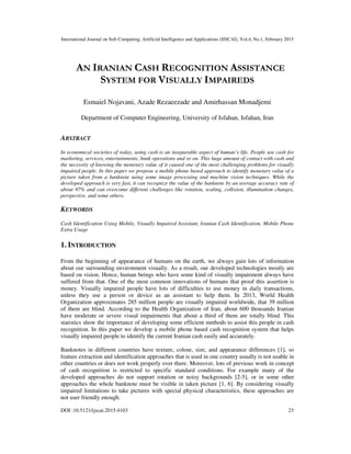 International Journal on Soft Computing, Artificial Intelligence and Applications (IJSCAI), Vol.4, No.1, February 2015
DOI :10.5121/ijscai.2015.4103 23
AN IRANIAN CASH RECOGNITION ASSISTANCE
SYSTEM FOR VISUALLY IMPAIREDS
Esmaiel Nojavani, Azade Rezaeezade and Amirhassan Monadjemi
Department of Computer Engineering, University of Isfahan, Isfahan, Iran
ABSTRACT
In economical societies of today, using cash is an inseparable aspect of human’s life. People use cash for
marketing, services, entertainments, bank operations and so on. This huge amount of contact with cash and
the necessity of knowing the monetary value of it caused one of the most challenging problems for visually
impaired people. In this paper we propose a mobile phone based approach to identify monetary value of a
picture taken from a banknote using some image processing and machine vision techniques. While the
developed approach is very fast, it can recognize the value of the banknote by an average accuracy rate of
about 97% and can overcome different challenges like rotation, scaling, collision, illumination changes,
perspective, and some others.
KEYWORDS
Cash Identification Using Mobile, Visually Impaired Assistant, Iranian Cash Identification, Mobile Phone
Extra Usage
1. INTRODUCTION
From the beginning of appearance of humans on the earth, we always gain lots of information
about our surrounding environment visually. As a result, our developed technologies mostly are
based on vision. Hence, human beings who have some kind of visually impairment always have
suffered from that. One of the most common innovations of humans that proof this assertion is
money. Visually impaired people have lots of difficulties to use money in daily transactions,
unless they use a person or device as an assistant to help them. In 2013, World Health
Organization approximates 285 million people are visually impaired worldwide, that 39 million
of them are blind. According to the Health Organization of Iran, about 600 thousands Iranian
have moderate or severe visual impairments that about a third of them are totally blind. This
statistics show the importance of developing some efficient methods to assist this people in cash
recognition. In this paper we develop a mobile phone based cash recognition system that helps
visually impaired people to identify the current Iranian cash easily and accurately.
Banknotes in different countries have texture, colour, size, and appearance differences [1], so
feature extraction and identification approaches that is used in one country usually is not usable in
other countries or does not work properly over there. Moreover, lots of previous work in concept
of cash recognition is restricted to specific standard conditions. For example many of the
developed approaches do not support rotation or noisy backgrounds [2-5], or in some other
approaches the whole banknote must be visible in taken picture [1, 6]. By considering visually
impaired limitations to take pictures with special physical characteristics, these approaches are
not user friendly enough.
 