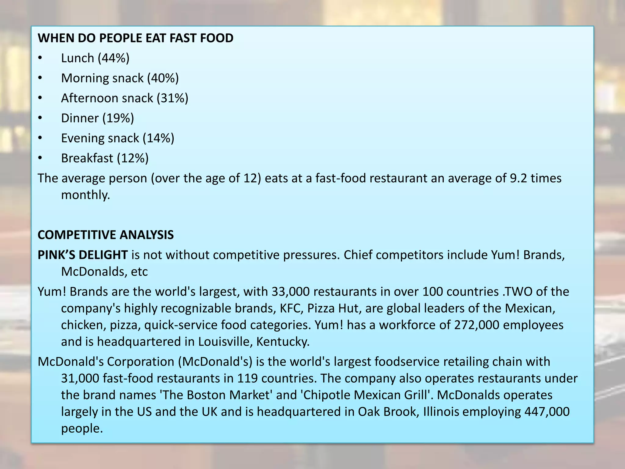 WHEN DO PEOPLE EAT FAST FOOD
• Lunch (44%)
• Morning snack (40%)
• Afternoon snack (31%)
• Dinner (19%)
• Evening snack (14%)
• Breakfast (12%)
The average person (over the age of 12) eats at a fast-food restaurant an average of 9.2 times
    monthly.

COMPETITIVE ANALYSIS
PINK’S DELIGHT is not without competitive pressures. Chief competitors include Yum! Brands,
   McDonalds, etc
Yum! Brands are the world's largest, with 33,000 restaurants in over 100 countries .TWO of the
   company's highly recognizable brands, KFC, Pizza Hut, are global leaders of the Mexican,
   chicken, pizza, quick-service food categories. Yum! has a workforce of 272,000 employees
   and is headquartered in Louisville, Kentucky.
McDonald's Corporation (McDonald's) is the world's largest foodservice retailing chain with
   31,000 fast-food restaurants in 119 countries. The company also operates restaurants under
   the brand names 'The Boston Market' and 'Chipotle Mexican Grill'. McDonalds operates
   largely in the US and the UK and is headquartered in Oak Brook, Illinois employing 447,000
   people.
 
