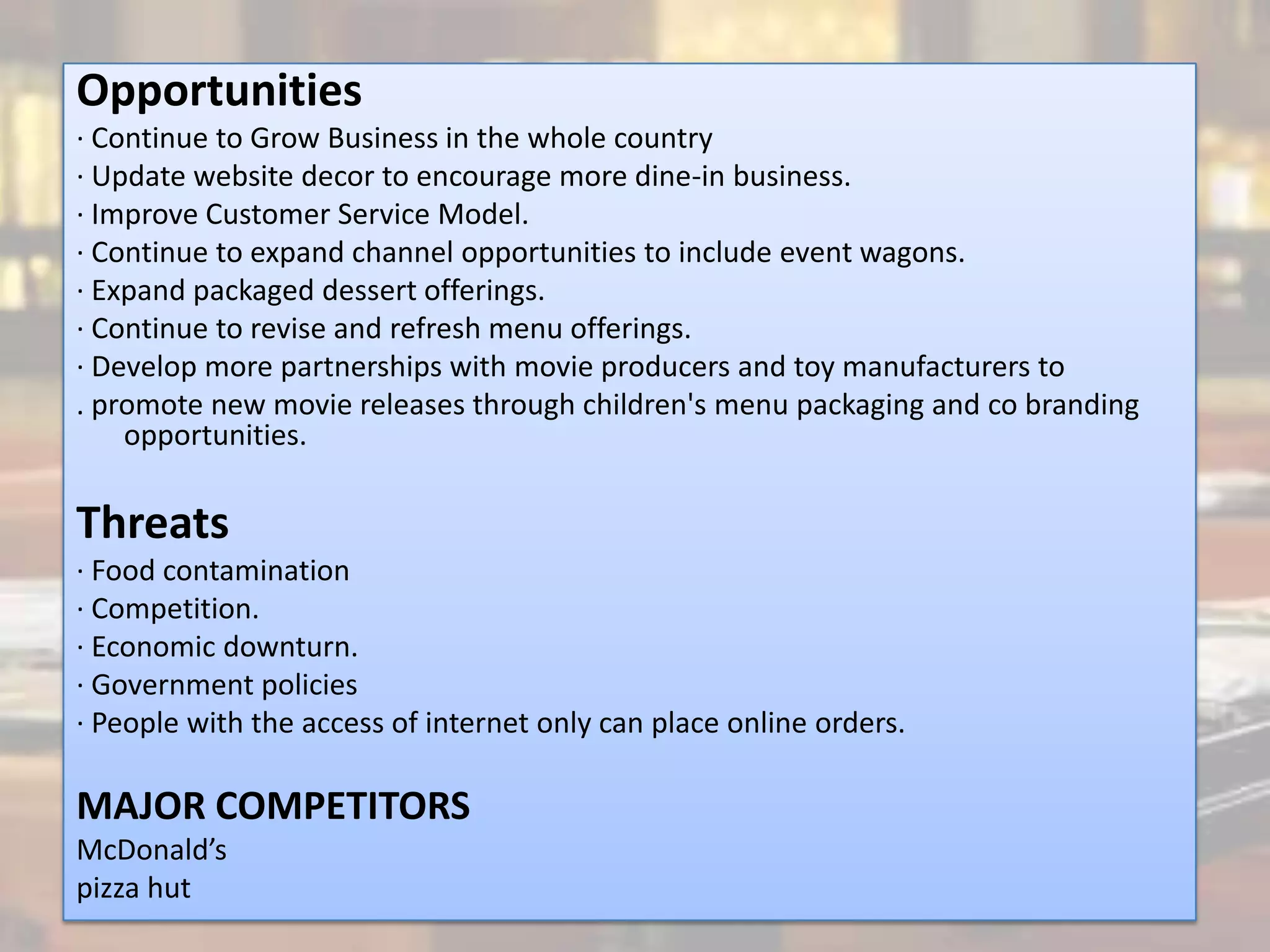 Opportunities
· Continue to Grow Business in the whole country
· Update website decor to encourage more dine-in business.
· Improve Customer Service Model.
· Continue to expand channel opportunities to include event wagons.
· Expand packaged dessert offerings.
· Continue to revise and refresh menu offerings.
· Develop more partnerships with movie producers and toy manufacturers to
. promote new movie releases through children's menu packaging and co branding
    opportunities.

Threats
· Food contamination
· Competition.
· Economic downturn.
· Government policies
· People with the access of internet only can place online orders.

MAJOR COMPETITORS
McDonald’s
pizza hut
 