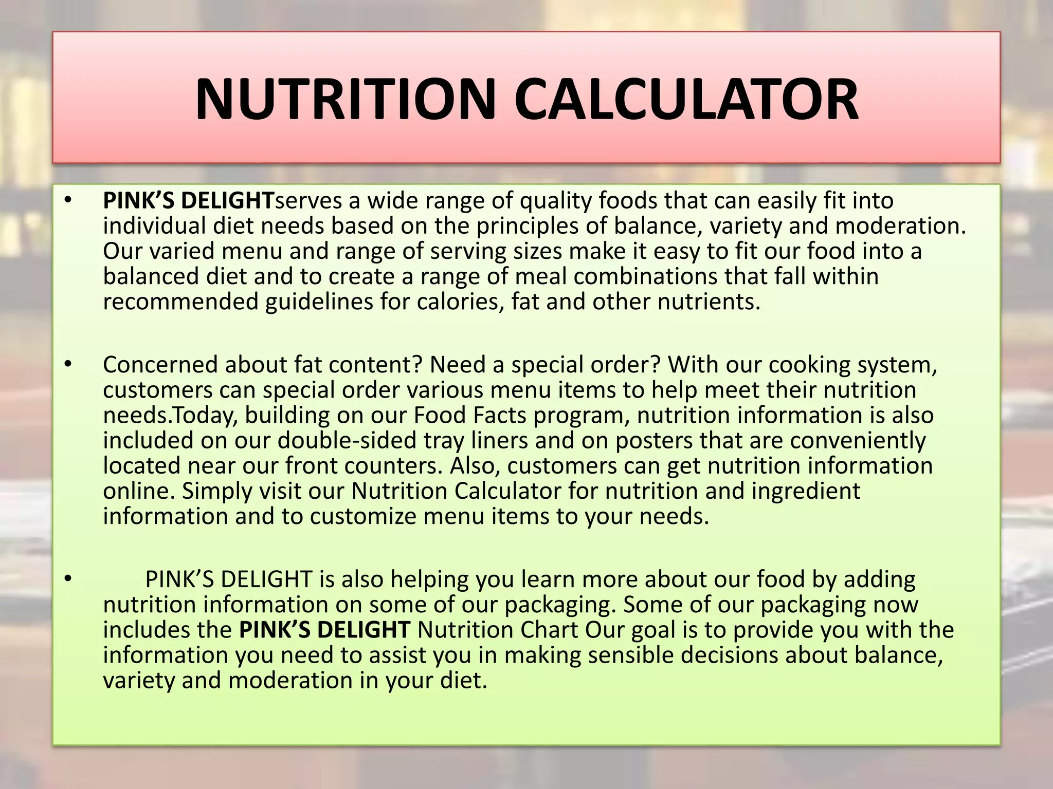 NUTRITION CALCULATOR
•   PINK’S DELIGHTserves a wide range of quality foods that can easily fit into
    individual diet needs based on the principles of balance, variety and moderation.
    Our varied menu and range of serving sizes make it easy to fit our food into a
    balanced diet and to create a range of meal combinations that fall within
    recommended guidelines for calories, fat and other nutrients.

•   Concerned about fat content? Need a special order? With our cooking system,
    customers can special order various menu items to help meet their nutrition
    needs.Today, building on our Food Facts program, nutrition information is also
    included on our double-sided tray liners and on posters that are conveniently
    located near our front counters. Also, customers can get nutrition information
    online. Simply visit our Nutrition Calculator for nutrition and ingredient
    information and to customize menu items to your needs.

•       PINK’S DELIGHT is also helping you learn more about our food by adding
    nutrition information on some of our packaging. Some of our packaging now
    includes the PINK’S DELIGHT Nutrition Chart Our goal is to provide you with the
    information you need to assist you in making sensible decisions about balance,
    variety and moderation in your diet.
 