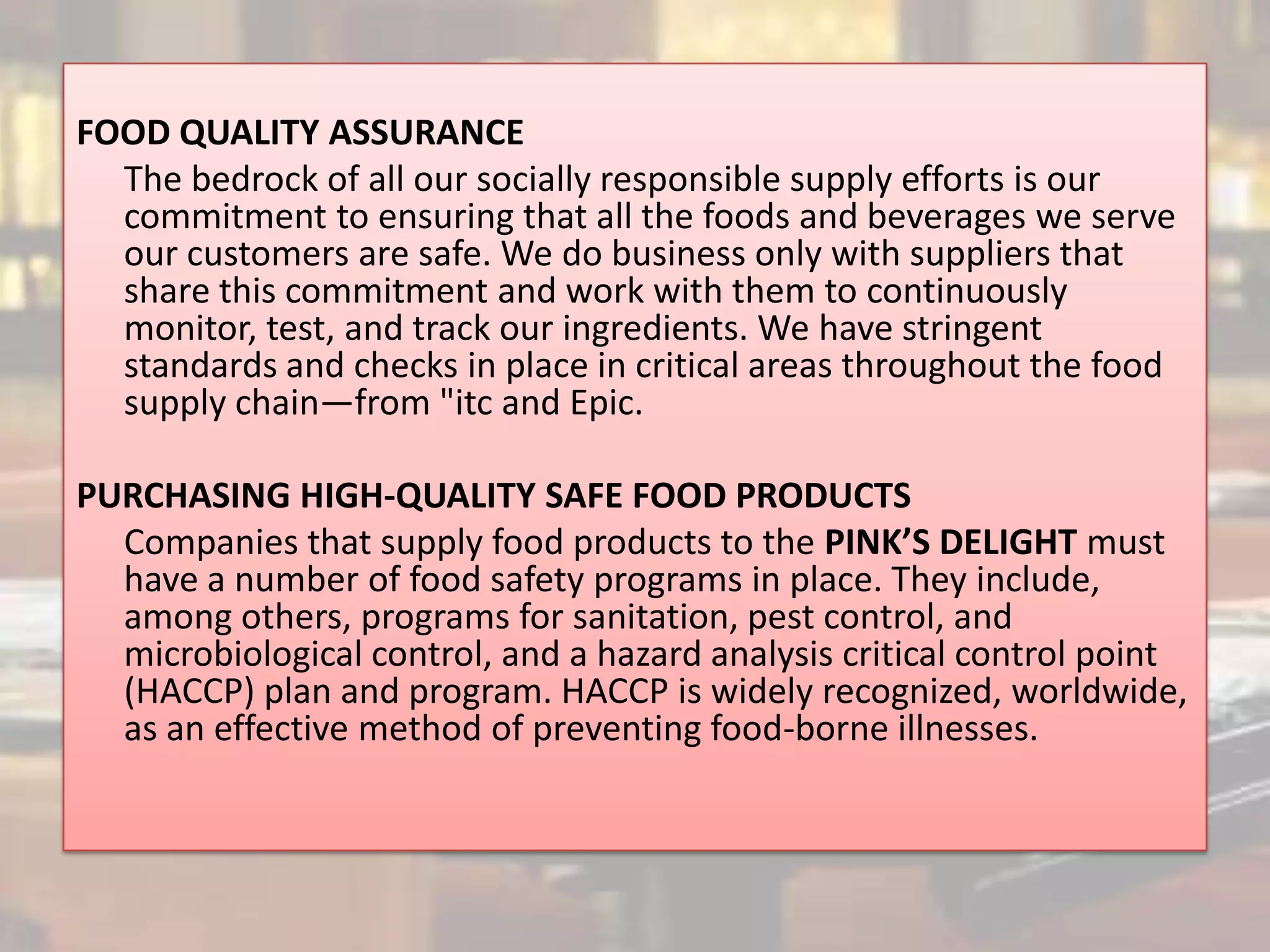 FOOD QUALITY ASSURANCE
  The bedrock of all our socially responsible supply efforts is our
  commitment to ensuring that all the foods and beverages we serve
  our customers are safe. We do business only with suppliers that
  share this commitment and work with them to continuously
  monitor, test, and track our ingredients. We have stringent
  standards and checks in place in critical areas throughout the food
  supply chain—from "itc and Epic.

PURCHASING HIGH-QUALITY SAFE FOOD PRODUCTS
  Companies that supply food products to the PINK’S DELIGHT must
  have a number of food safety programs in place. They include,
  among others, programs for sanitation, pest control, and
  microbiological control, and a hazard analysis critical control point
  (HACCP) plan and program. HACCP is widely recognized, worldwide,
  as an effective method of preventing food-borne illnesses.
 