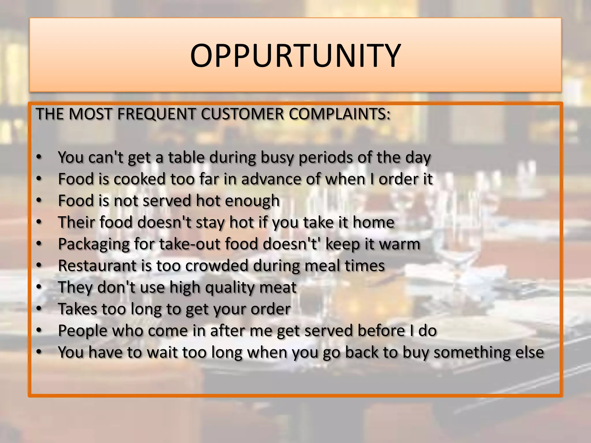 OPPURTUNITY
THE MOST FREQUENT CUSTOMER COMPLAINTS:

•   You can't get a table during busy periods of the day
•   Food is cooked too far in advance of when I order it
•   Food is not served hot enough
•   Their food doesn't stay hot if you take it home
•   Packaging for take-out food doesn't' keep it warm
•   Restaurant is too crowded during meal times
•   They don't use high quality meat
•   Takes too long to get your order
•   People who come in after me get served before I do
•   You have to wait too long when you go back to buy something else
 