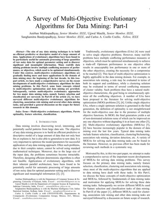 1
A Survey of Multi-Objective Evolutionary
Algorithms for Data Mining: Part-I
Anirban Mukhopadhyay, Senior Member, IEEE, Ujjwal Maulik, Senior Member, IEEE,
Sanghamitra Bandyopadhyay, Senior Member, IEEE, and Carlos A. Coello Coello, Fellow, IEEE
Abstract—The aim of any data mining technique is to build
an efﬁcient predictive or descriptive model of a large amount of
data. Applications of evolutionary algorithms have been found to
be particularly useful for automatic processing of large quantities
of raw noisy data for optimal parameter setting and to discover
signiﬁcant and meaningful information. Many real-life data
mining problems involve multiple conﬂicting measures of perfor-
mance, or objectives, which need to be optimized simultaneously.
Under this context, multi-objective evolutionary algorithms are
gradually ﬁnding more and more applications in the domain of
data mining since the beginning of the last decade. In this two-
part article, we have made a comprehensive survey on the recent
developments of multi-objective evolutionary algorithms for data
mining problems. In this Part-I, some basic concepts related
to multi-objective optimization and data mining are provided.
Subsequently, various multi-objective evolutionary approaches
for two major data mining tasks, namely feature selection and
classiﬁcation are surveyed. In Part-II of the article [1], we have
surveyed different multi-objective evolutionary algorithms for
clustering, association rule mining and several other data mining
tasks, and provided a general discussion on the scopes for future
research in this domain.
Index Terms—Multi-objective evolutionary algorithms, Pareto
optimality, feature selection, classiﬁcation.
I. INTRODUCTION
Data mining involves discovering novel, interesting, and
potentially useful patterns from large data sets. The objective
of any data mining process is to build an efﬁcient predictive or
descriptive model of a large amount of data that not only best
ﬁts or explains it, but is also able to generalize to new data. It is
very important to optimize the model parameters for successful
application of any data mining approach. Often such problems,
due to their complex nature, cannot be solved using standard
mathematical techniques. Moreover, due to the large size of
the input data, the problems sometimes become intractable.
Therefore, designing efﬁcient deterministic algorithms is often
not feasible. Applications of evolutionary algorithms, with
their inherent parallel architecture, have been found to be
potentially useful for automatic processing of large amounts
of raw noisy data for optimal parameter setting and to discover
signiﬁcant and meaningful information [2], [3].
Anirban Mukhopadhyay is with the Department of Computer Science & En-
gineering, University of Kalyani, India. Email : anirban@klyuniv.ac.in
Ujjwal Maulik is with the Department of Computer Science & Engineering,
Jadavpur University, India. Email : umaulik@cse.jdvu.ac.in
Sanghamitra Bandyopadhyay is with the Machine Intelligence Unit, Indian
Statistical Institute, Kolkata, India. Email : sanghami@isical.ac.in
Carlos A. Coello Coello is with CINVESTAV-IPN, Departamento de
Computaci´on (Evolutionary Computation Group), M´exico, D.F., M´exico.
Email : ccoello@cs.cinvestav.mx
Traditionally, evolutionary algorithms (EAs) [4] were used
to solve single objective problems. However, many real-life
problems have multiple conﬂicting performance measures or
objectives, which must be optimized simultaneously to achieve
a trade-off. Optimum performance in one objective often
results in unacceptably low performance in one or more of
the other objectives, creating the necessity for a compromise
to be reached [2]. This facet of multi-objective optimization is
highly applicable in the data mining domain. For example, in
association rule mining, a rule may be evaluated in terms of
both its support and conﬁdence, while a clustering solution
may be evaluated in terms of several conﬂicting measures
of cluster validity. Such problems thus have a natural multi-
objective characteristic, the goal being to simultaneously opti-
mize all the conﬂicting objectives. A number of EAs have
been proposed in the literature for solving multi-objective
optimization (MOO) problems [5], [6]. Unlike single objective
EAs, where a single optimum solution is generated in the ﬁnal
generation, the deﬁnition of optimality is not straightforward
for the multi-objective case due to the presence of multiple
objective functions. In MOO, the ﬁnal generation yields a set
of non-dominated solutions none of which can be improved on
any one objective without degrading it in at least one other [5],
[6]. Multi-objective evolutionary algorithms (MOEAs) [5],
[6] have become increasingly popular in the domain of data
mining over the last few years. Typical data mining tasks
include feature selection, classiﬁcation, clustering/biclustering,
association rule mining, deviation detection, etc. A variety of
MOEAs for solving such data mining tasks can be found in
the literature. However, no previous effort has been made for
reviewing such methods in a systematic way.
Motivated by this, in this two-part paper, we attempt to make
a comprehensive survey of the important recent developments
of MOEAs for solving data mining problems. This survey
focuses on the primary data mining tasks, namely feature
selection, classiﬁcation, clustering and association rule mining,
since most of the multi-objective algorithms that are applied
to data mining have dealt with these tasks. In this Part-I,
we discuss the basic concepts of multi-objective optimization
and MOEAs, followed by fundamentals of data mining tasks
and motivation for applying MOEAs for solving these data
mining tasks. Subsequently we review different MOEAs used
for feature selection and classiﬁcation tasks of data mining.
In Part-II of the paper [1], different MOEAs used for cluster-
ing, association rule mining and other data mining tasks are
surveyed followed by a discussion on future scope of research.
 