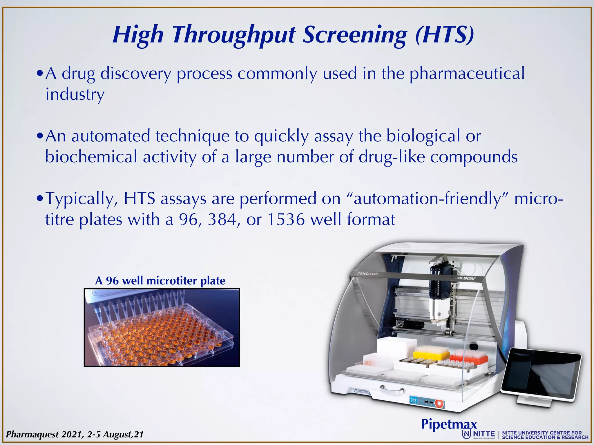 High Throughput Screening (HTS)
•A drug discovery process commonly used in the pharmaceutical
industry
•An automated technique to quickly assay the biological or
biochemical activity of a large number of drug-like compounds
•Typically, HTS assays are performed on “automation-friendly” micro-
titre plates with a 96, 384, or 1536 well format
Pipetmax
A 96 well microtiter plate
Pharmaquest 2021, 2-5 August,21
 