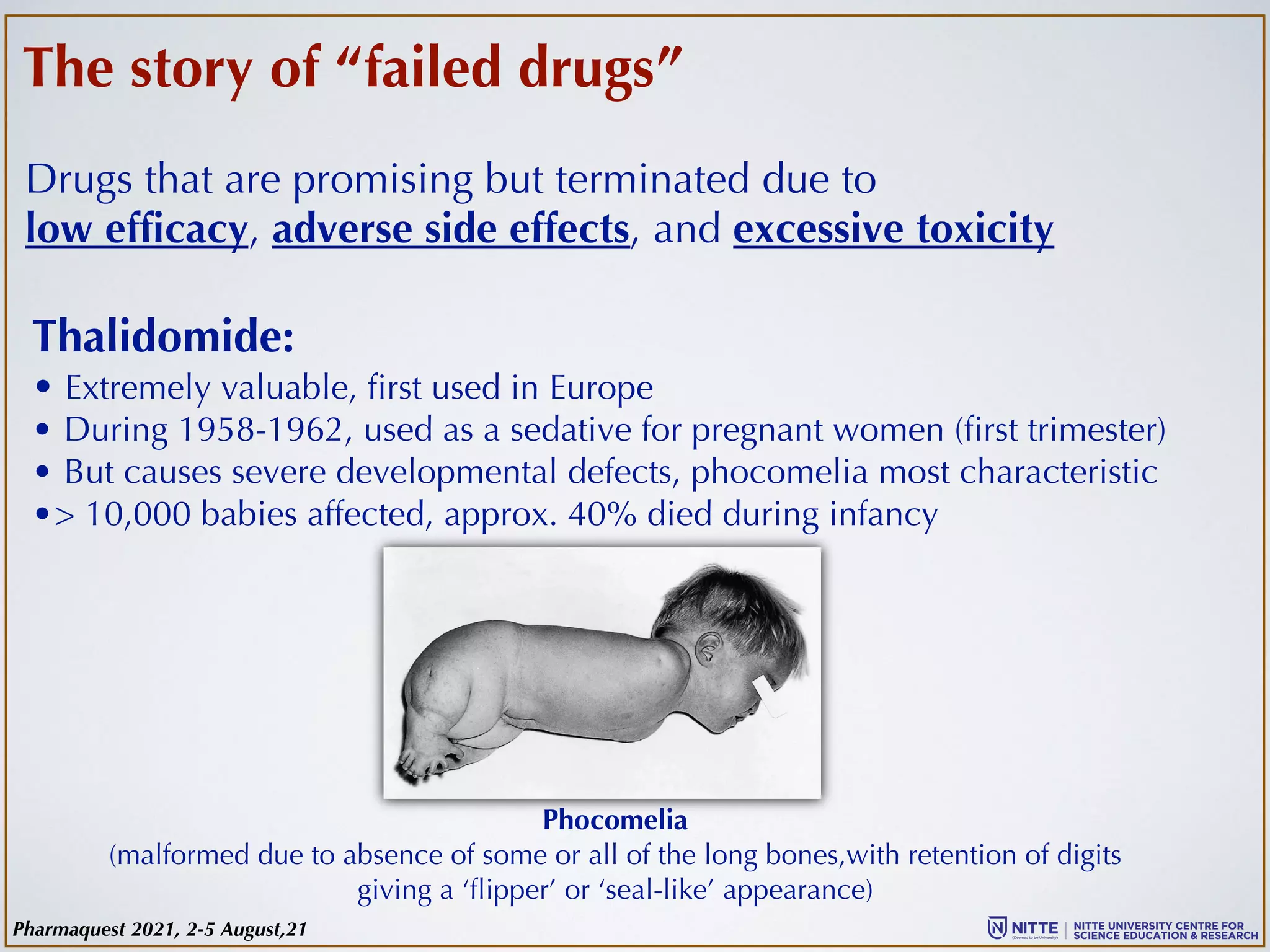 The story of “failed drugs”
Drugs that are promising but terminated due to
low efficacy, adverse side effects, and excessive toxicity
Thalidomide:
• Extremely valuable, first used in Europe
• During 1958-1962, used as a sedative for pregnant women (first trimester)
• But causes severe developmental defects, phocomelia most characteristic
•> 10,000 babies affected, approx. 40% died during infancy
Phocomelia
(malformed due to absence of some or all of the long bones,with retention of digits
giving a ‘flipper’ or ‘seal-like’ appearance)
Pharmaquest 2021, 2-5 August,21
 