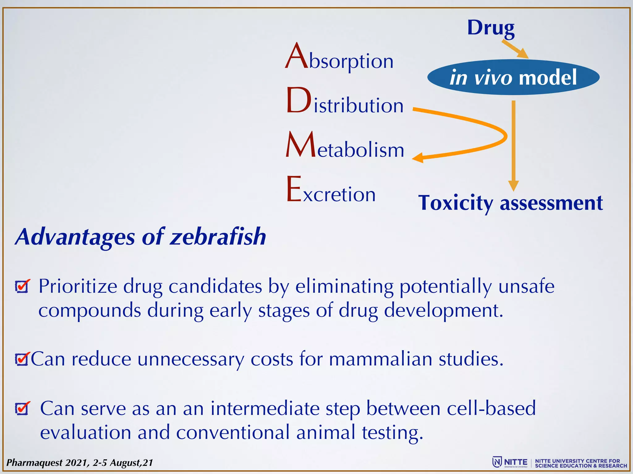 in vivo model
Drug
Absorption
Distribution
Metabolism
Excretion Toxicity assessment
Advantages of zebrafish
Prioritize drug candidates by eliminating potentially unsafe
compounds during early stages of drug development.
Can reduce unnecessary costs for mammalian studies.
Can serve as an an intermediate step between cell-based
evaluation and conventional animal testing.
Pharmaquest 2021, 2-5 August,21
 