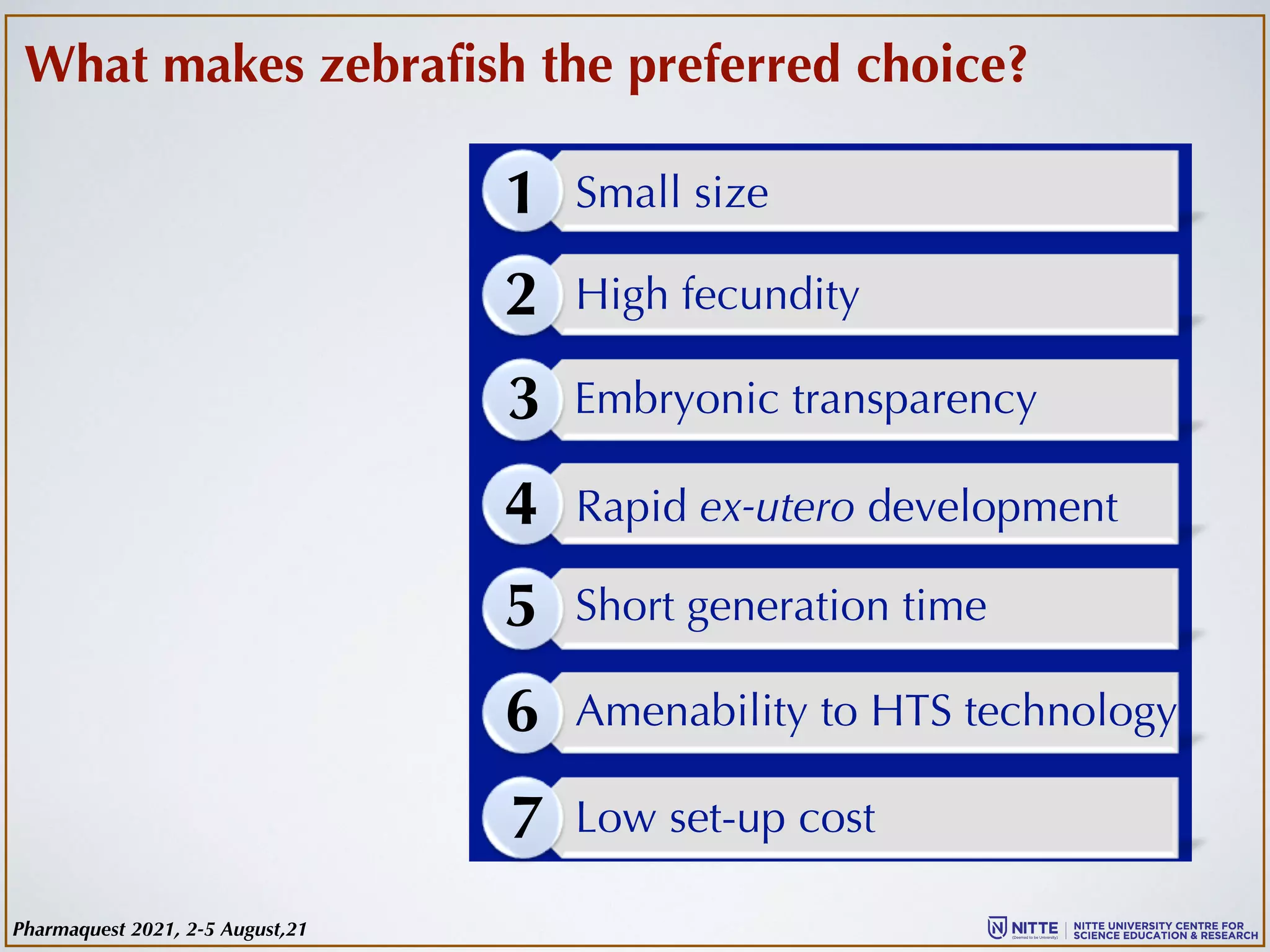 1
2
3
4
5
6
7
Small size
High fecundity
Short generation time
Embryonic transparency
Rapid ex-utero development
Amenability to HTS technology
Low set-up cost
What makes zebrafish the preferred choice?
Pharmaquest 2021, 2-5 August,21
 