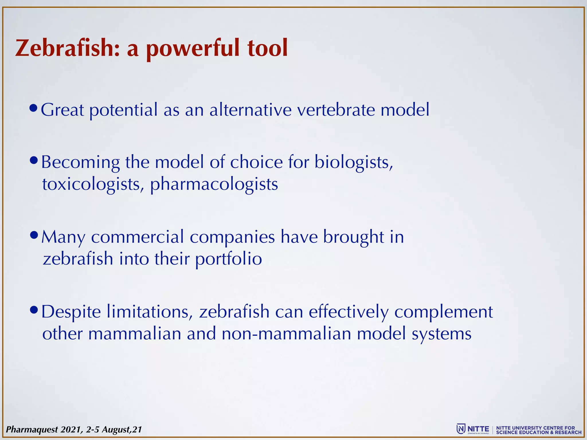 Zebrafish: a powerful tool
•Becoming the model of choice for biologists,
toxicologists, pharmacologists
•Great potential as an alternative vertebrate model
•Many commercial companies have brought in
zebrafish into their portfolio
•Despite limitations, zebrafish can effectively complement
other mammalian and non-mammalian model systems
Pharmaquest 2021, 2-5 August,21
 