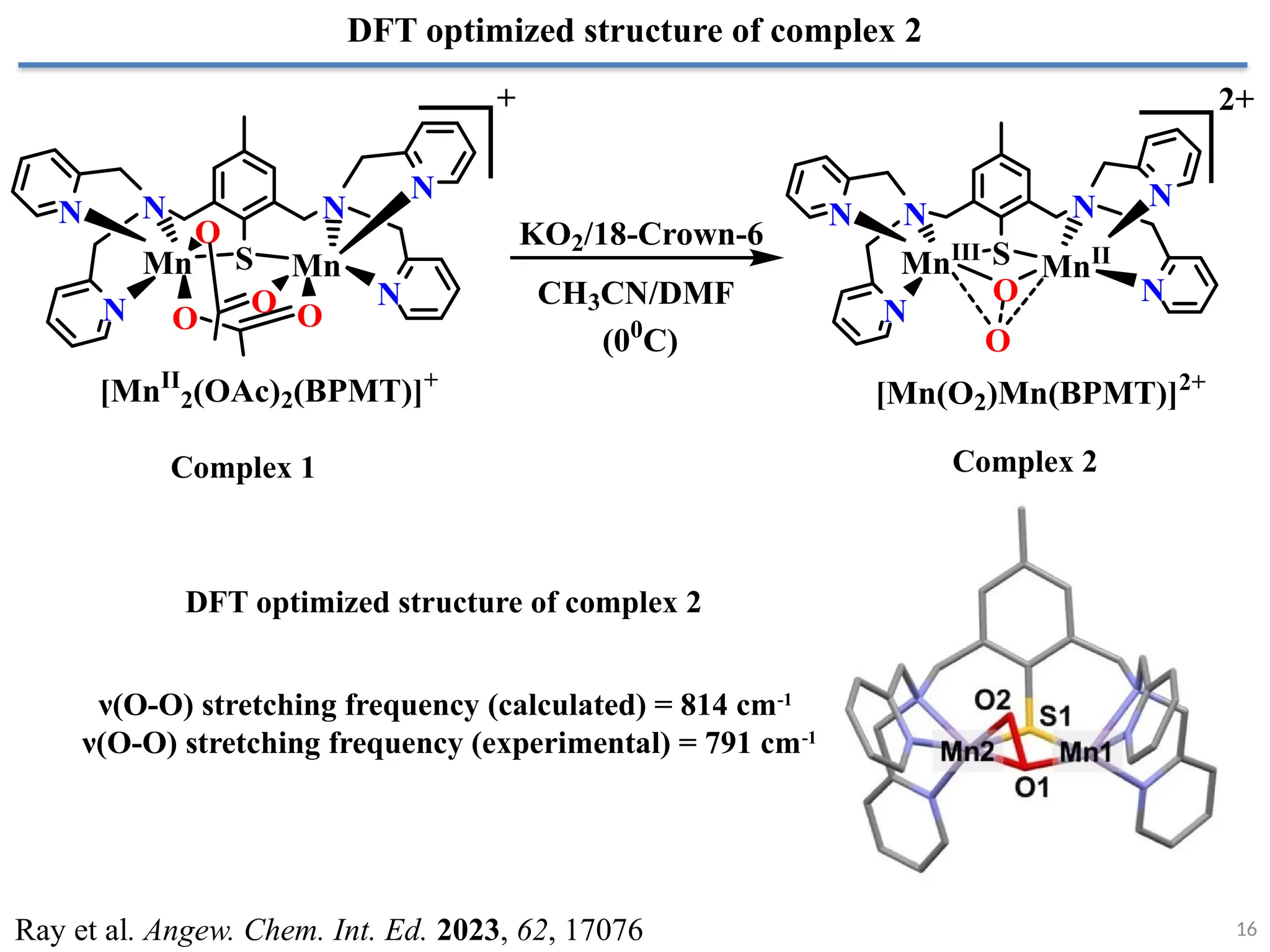 16
DFT optimized structure of complex 2
Ray et al. Angew. Chem. Int. Ed. 2023, 62, 17076
N
N
N
N
N
N
S
Mn Mn
O O
O
O
[MnII
2(OAc)2(BPMT)]+
N N
N
N
N
N
S
MnIII
MnII
O
O
[Mn(O2)Mn(BPMT)]2+
KO2/18-Crown-6
CH3CN/DMF
(00
C)
+ 2+
DFT optimized structure of complex 2
Complex 1 Complex 2
ν(O-O) stretching frequency (calculated) = 814 cm-1
ν(O-O) stretching frequency (experimental) = 791 cm-1
 