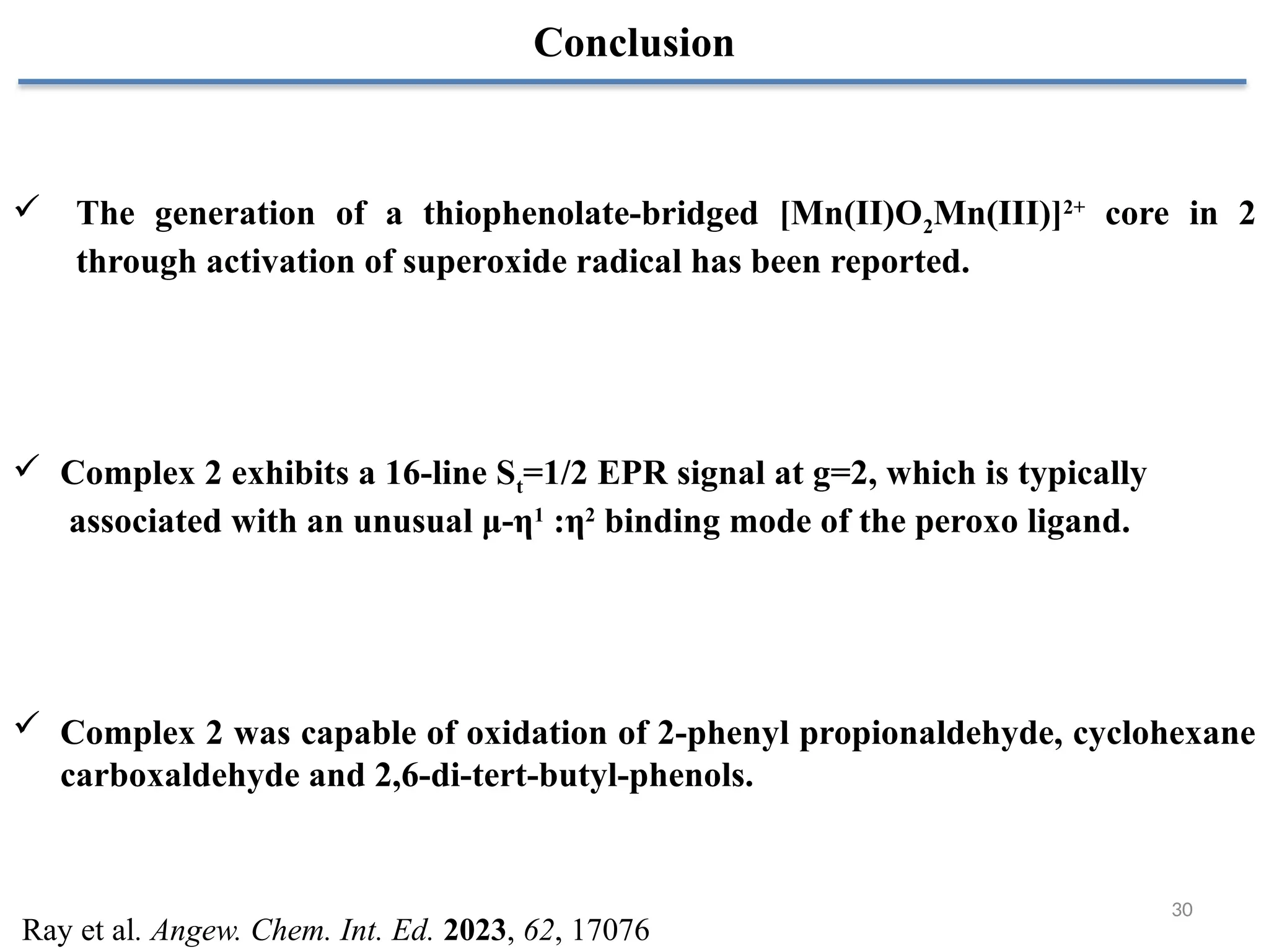 30
Conclusion
 The generation of a thiophenolate-bridged [Mn(II)O2Mn(III)]2+
core in 2
through activation of superoxide radical has been reported.
 Complex 2 exhibits a 16-line St=1/2 EPR signal at g=2, which is typically
associated with an unusual μ-η1
:η2
binding mode of the peroxo ligand.
 Complex 2 was capable of oxidation of 2-phenyl propionaldehyde, cyclohexane
carboxaldehyde and 2,6-di-tert-butyl-phenols.
Ray et al. Angew. Chem. Int. Ed. 2023, 62, 17076
 