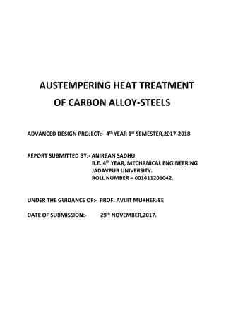 AUSTEMPERING HEAT TREATMENT
OF CARBON ALLOY-STEELS
ADVANCED DESIGN PROJECT:- 4th YEAR 1st SEMESTER,2017-2018
REPORT SUBMITTED BY:- ANIRBAN SADHU
B.E. 4th YEAR, MECHANICAL ENGINEERING
JADAVPUR UNIVERSITY.
ROLL NUMBER – 001411201042.
UNDER THE GUIDANCE OF:- PROF. AVIJIT MUKHERJEE
DATE OF SUBMISSION:- 29th NOVEMBER,2017.
 