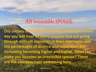 AN Irresistible SPOUSE
Our society is filled with troubled marriages. Every
day you will hear of many couples that are going
through difficult moments in their marriages and
the percentages of divorce and separation are
increasing becoming higher and higher. What can
make you become an irresistible spouse? These
are the concerns I am addressing here.
Kigume KaruriWednesday, March 29, 2017 1
 