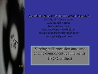 ANIRUDDHA ENGINEERING WORKS M- 145, MIDC Area, Waluj Aurangabad, 431001 Maharashtra, India Contact # 0091 – 9767882114 email: aniruddhaengg@yahoo.com/ bmungikar@gmail.com Serving bulk precision auto and engine component requirements. (ISO Certified) 