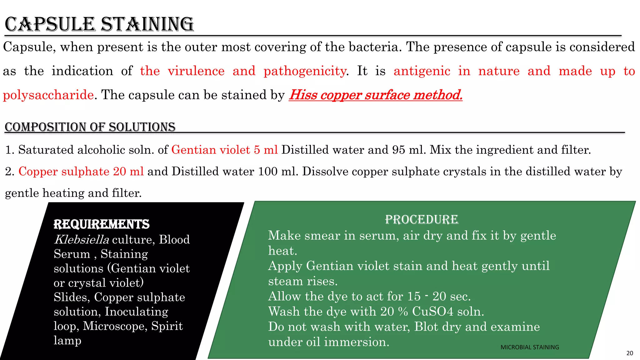 20
CAPSULE STAINING
Capsule, when present is the outer most covering of the bacteria. The presence of capsule is considered
as the indication of the virulence and pathogenicity. It is antigenic in nature and made up to
polysaccharide. The capsule can be stained by Hiss copper surface method.
COMPOSITION of solutions
1. Saturated alcoholic soln. of Gentian violet 5 ml Distilled water and 95 ml. Mix the ingredient and filter.
2. Copper sulphate 20 ml and Distilled water 100 ml. Dissolve copper sulphate crystals in the distilled water by
gentle heating and filter.
REQUIREMENTS
Klebsiella culture, Blood
Serum , Staining
solutions (Gentian violet
or crystal violet)
Slides, Copper sulphate
solution, Inoculating
loop, Microscope, Spirit
lamp
PROCEDURE
Make smear in serum, air dry and fix it by gentle
heat.
Apply Gentian violet stain and heat gently until
steam rises.
Allow the dye to act for 15 - 20 sec.
Wash the dye with 20 % CuSO4 soln.
Do not wash with water, Blot dry and examine
under oil immersion. MICROBIAL STAINING
 