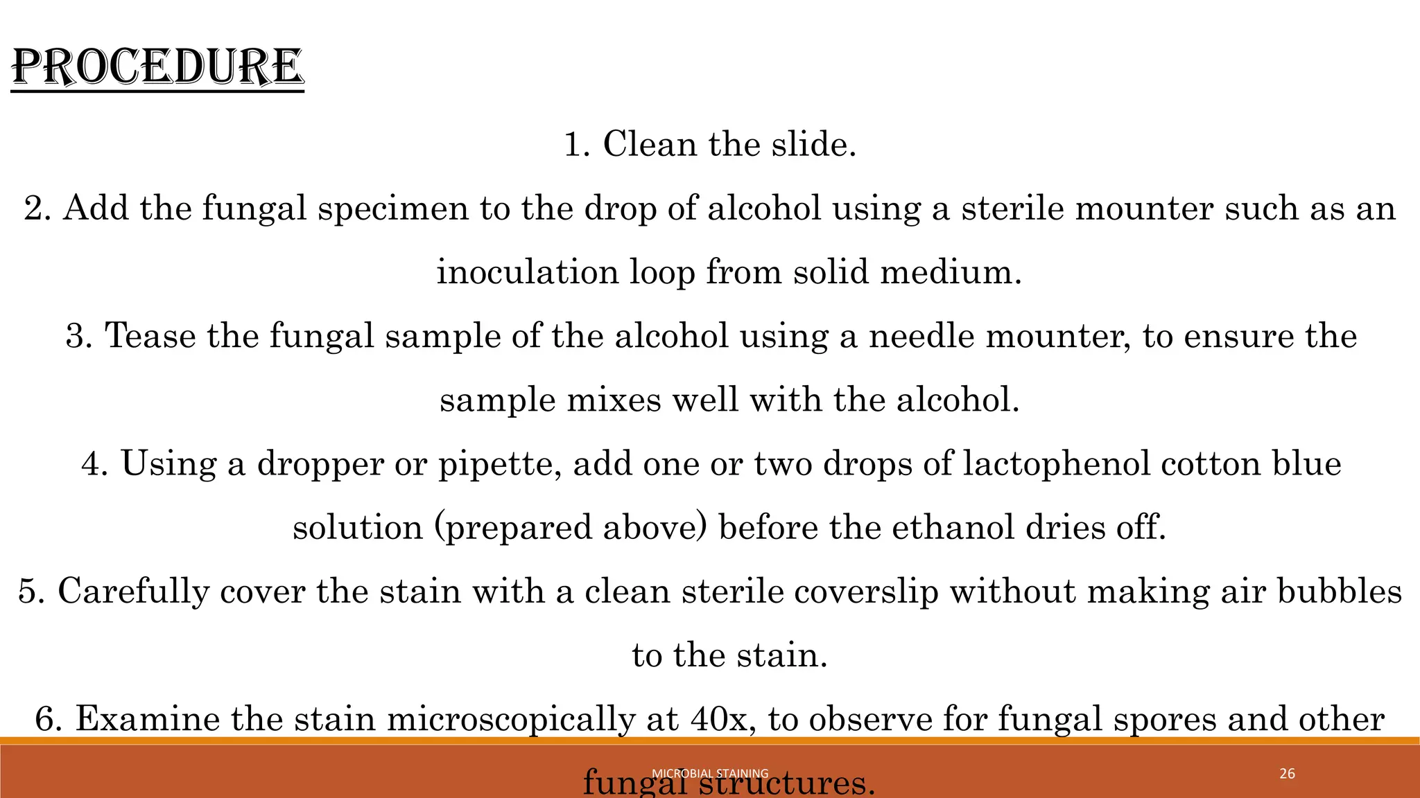 26
Procedure
1. Clean the slide.
2. Add the fungal specimen to the drop of alcohol using a sterile mounter such as an
inoculation loop from solid medium.
3. Tease the fungal sample of the alcohol using a needle mounter, to ensure the
sample mixes well with the alcohol.
4. Using a dropper or pipette, add one or two drops of lactophenol cotton blue
solution (prepared above) before the ethanol dries off.
5. Carefully cover the stain with a clean sterile coverslip without making air bubbles
to the stain.
6. Examine the stain microscopically at 40x, to observe for fungal spores and other
fungal structures.
MICROBIAL STAINING
 