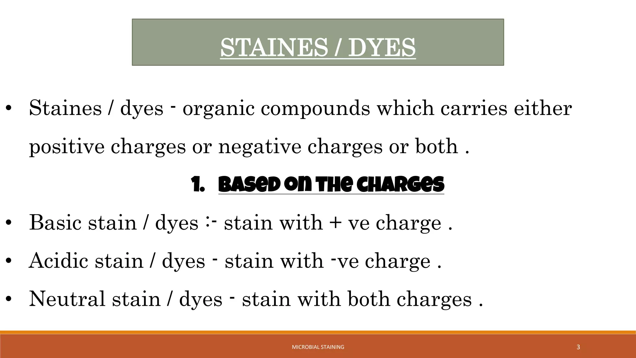 • Staines / dyes - organic compounds which carries either
positive charges or negative charges or both .
1. Based on the charges
• Basic stain / dyes :- stain with + ve charge .
• Acidic stain / dyes - stain with -ve charge .
• Neutral stain / dyes - stain with both charges .
STAINES / DYES
3
MICROBIAL STAINING
 
