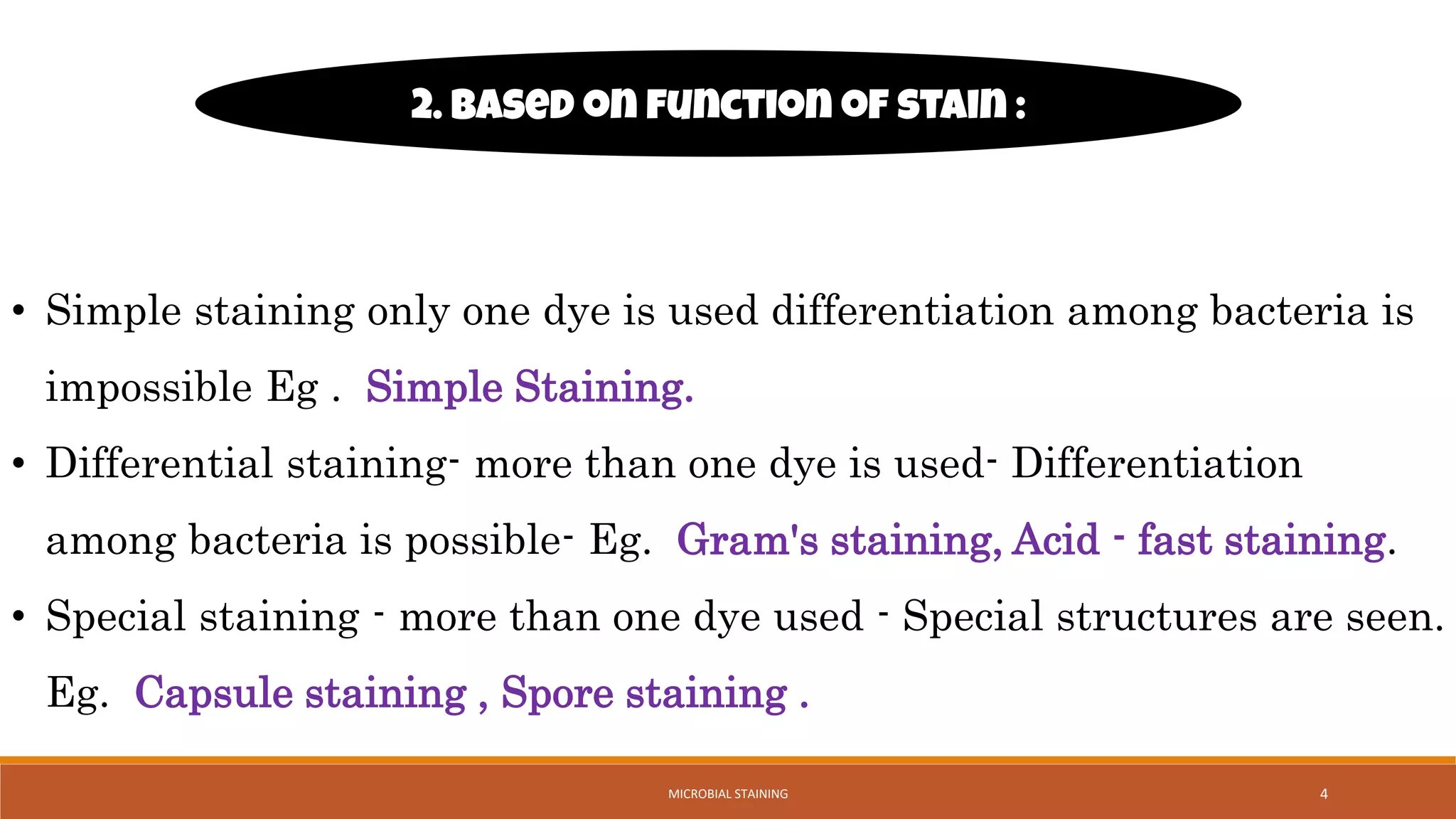 • Simple staining only one dye is used differentiation among bacteria is
impossible Eg . Simple Staining.
• Differential staining- more than one dye is used- Differentiation
among bacteria is possible- Eg. Gram's staining, Acid - fast staining.
• Special staining - more than one dye used - Special structures are seen.
Eg. Capsule staining , Spore staining .
2. Based on function of stain :
4
MICROBIAL STAINING
 