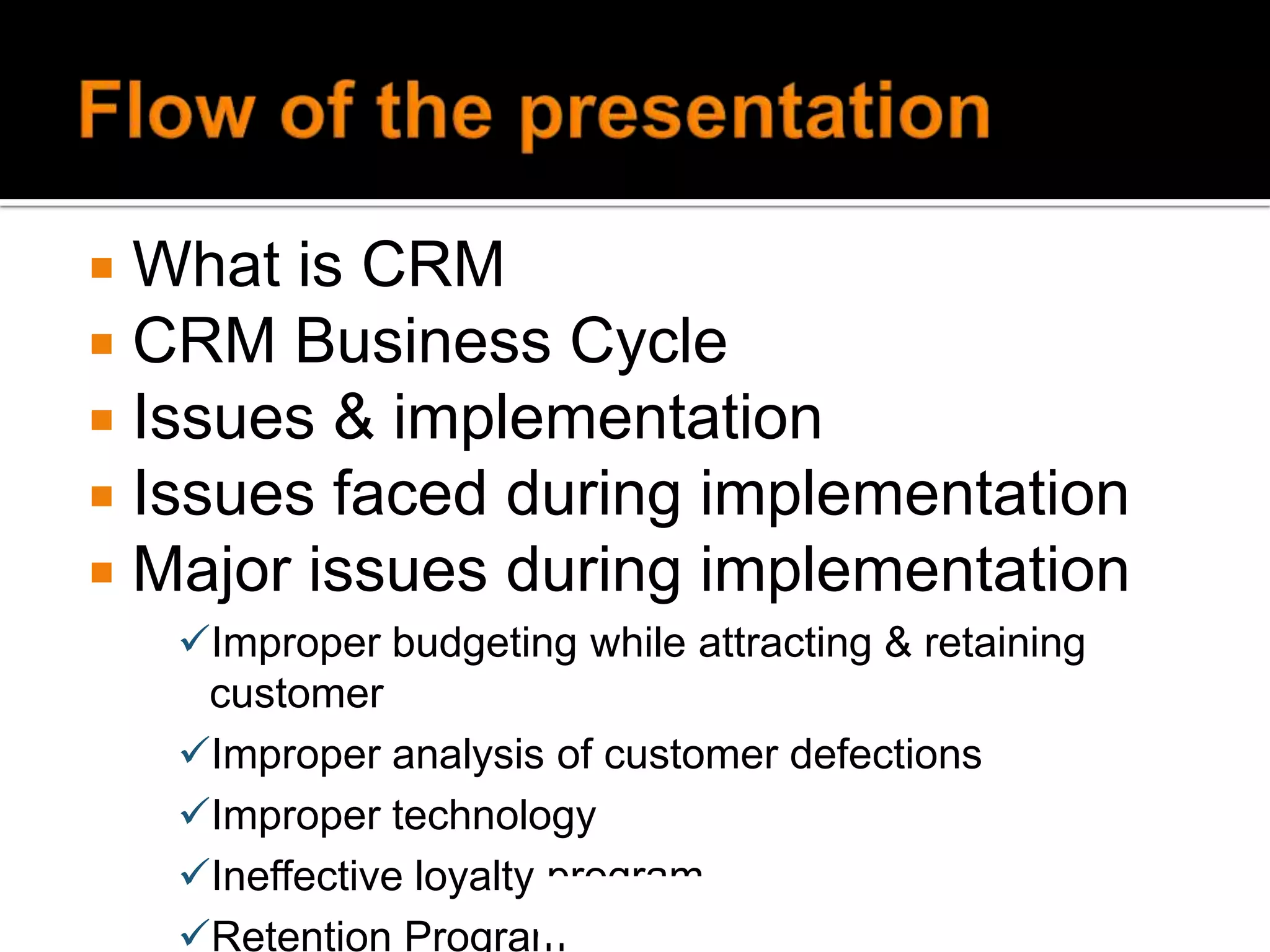 Flow of the presentationWhat is CRMCRM Business CycleIssues & implementationIssues faced during implementationMajor issues during implementationImproper budgeting while attracting & retaining customer