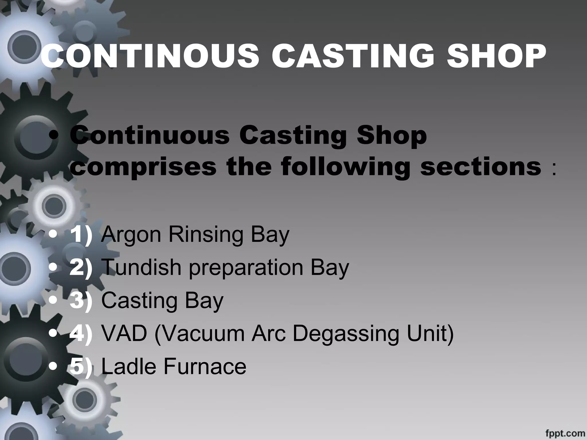 CONTINOUS CASTING SHOP
• Continuous Casting Shop
comprises the following sections :
• 1) Argon Rinsing Bay
• 2) Tundish preparation Bay
• 3) Casting Bay
• 4) VAD (Vacuum Arc Degassing Unit)
• 5) Ladle Furnace
 