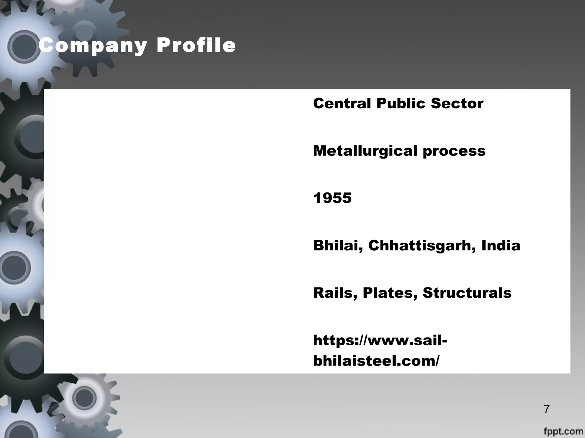 Company Profile
Type Central Public Sector
Industries Metallurgical process
Founded 1955
Headquarters Bhilai, Chhattisgarh, India
Products Rails, Plates, Structurals
Website https://www.sail-
bhilaisteel.com/
7
 