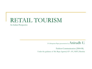 RETAIL TOURISM
AN INDIAN PERSPECTIVE
SUBMITTED BY:
ANIRUDH U.
DEPARTMENT OF COMMUNICATION DESIGN
BATCH 2004-2008
COLLOQUIUM PAPER COMPILED UNDER THE GUIDANCE OF
MS. RUPA AGARWAL, CC – FC, NIFT, MUMBAI.
NATIONAL INSTITUTE OF FASHION TECHNOLOGY
MUMBAI
 