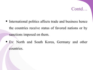 Contd…
• International politics affects trade and business hence
the countries receive status of favored nations or by
sanctions imposed on them.
• Ex: North and South Korea, Germany and other
countries.
 