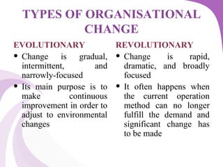 TYPES OF ORGANISATIONAL
CHANGE
EVOLUTIONARY
• Change is gradual,
intermittent, and
narrowly-focused
• Its main purpose is to
make continuous
improvement in order to
adjust to environmental
changes
REVOLUTIONARY
• Change is rapid,
dramatic, and broadly
focused
• It often happens when
the current operation
method can no longer
fulfill the demand and
significant change has
to be made
 