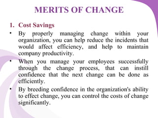 MERITS OF CHANGE
1. Cost Savings
• By properly managing change within your
organization, you can help reduce the incidents that
would affect efficiency, and help to maintain
company productivity.
• When you manage your employees successfully
through the change process, that can instill
confidence that the next change can be done as
efficiently.
• By breeding confidence in the organization's ability
to effect change, you can control the costs of change
significantly.
 