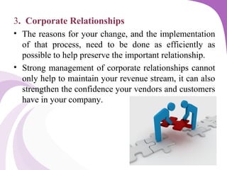 3. Corporate Relationships
• The reasons for your change, and the implementation
of that process, need to be done as efficiently as
possible to help preserve the important relationship.
• Strong management of corporate relationships cannot
only help to maintain your revenue stream, it can also
strengthen the confidence your vendors and customers
have in your company.
 