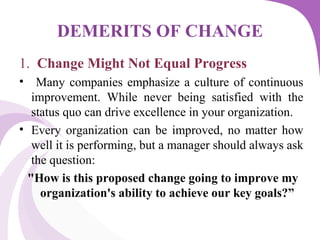 DEMERITS OF CHANGE
1. Change Might Not Equal Progress
• Many companies emphasize a culture of continuous
improvement. While never being satisfied with the
status quo can drive excellence in your organization.
• Every organization can be improved, no matter how
well it is performing, but a manager should always ask
the question:
"How is this proposed change going to improve my
organization's ability to achieve our key goals?”
 