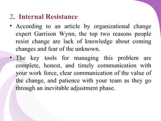 2. Internal Resistance
• According to an article by organizational change
expert Garrison Wynn, the top two reasons people
resist change are lack of knowledge about coming
changes and fear of the unknown.
• The key tools for managing this problem are
complete, honest, and timely communication with
your work force, clear communication of the value of
the change, and patience with your team as they go
through an inevitable adjustment phase.
 