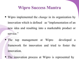 Wipro Success Mantra
• Wipro implemented the change in its organization by
innovation which is defined as “implementation of an
new idea and resulting into a marketable product or
service.”
• The top management at Wipro developed a
framework for innovation and tried to foster the
innovation.
• The innovation process at Wipro is represented by
 