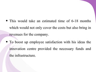 • This would take an estimated time of 6-18 months
which would not only cover the costs but also bring in
revenues for the company.
• To boost up employee satisfaction with his ideas the
innovation centre provided the necessary funds and
the infrastructure.
 