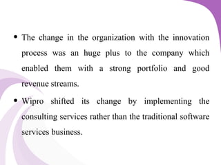 • The change in the organization with the innovation
process was an huge plus to the company which
enabled them with a strong portfolio and good
revenue streams.
• Wipro shifted its change by implementing the
consulting services rather than the traditional software
services business.
 