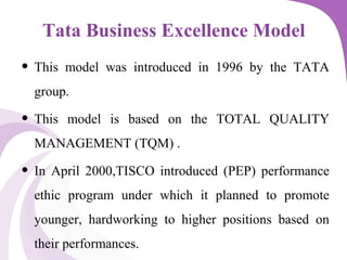 Tata Business Excellence Model
• This model was introduced in 1996 by the TATA
group.
• This model is based on the TOTAL QUALITY
MANAGEMENT (TQM) .
• In April 2000,TISCO introduced (PEP) performance
ethic program under which it planned to promote
younger, hardworking to higher positions based on
their performances.
 