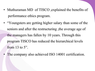 • Muthuraman MD of TISCO ,explained the benefits of
performance ethics program.
• “Youngsters are getting higher salary than some of the
seniors and after the restructuring ,the average age of
the managers has fallen by 10 years. Through this
program TISCO has reduced the hierarchical levels
from 13 to 5”.
• The company also achieved ISO 14001 certification.
 