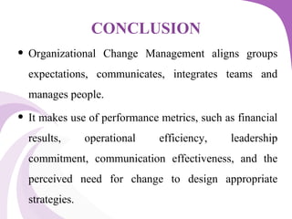 CONCLUSION
• Organizational Change Management aligns groups
expectations, communicates, integrates teams and
manages people.
• It makes use of performance metrics, such as financial
results, operational efficiency, leadership
commitment, communication effectiveness, and the
perceived need for change to design appropriate
strategies.
 